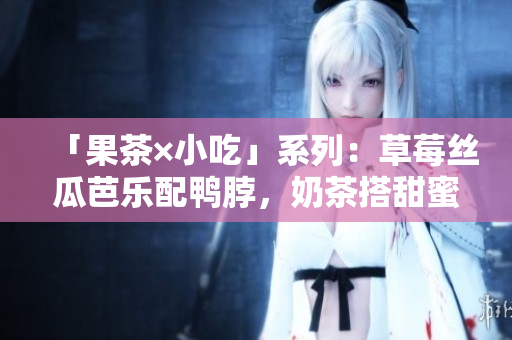 「果茶×小吃」系列：草莓丝瓜芭乐配鸭脖，奶茶搭甜蜜小口感