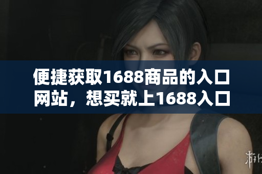 便捷获取1688商品的入口网站，想买就上1688入口