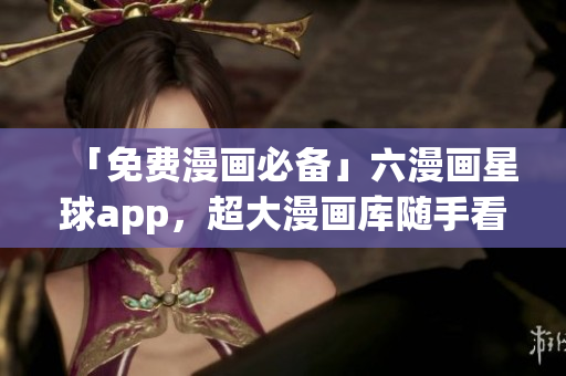 「免费漫画必备」六漫画星球app，超大漫画库随手看