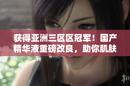 获得亚洲三区区冠军！国产精华液重磅改良，助你肌肤倍儿棒！
