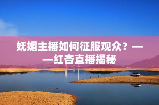妩媚主播如何征服观众？——红杏直播揭秘