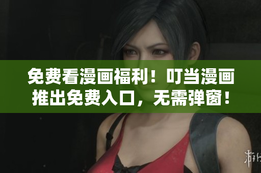 免费看漫画福利！叮当漫画推出免费入口，无需弹窗！