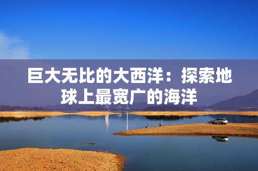 巨大无比的大西洋：探索地球上最宽广的海洋