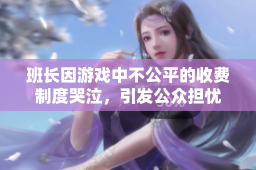 班长因游戏中不公平的收费制度哭泣，引发公众担忧