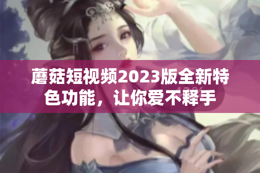 蘑菇短视频2023版全新特色功能，让你爱不释手