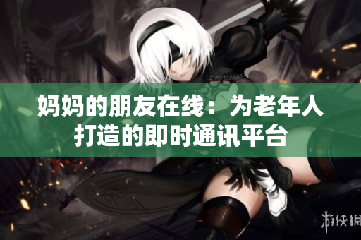 妈妈的朋友在线：为老年人打造的即时通讯平台