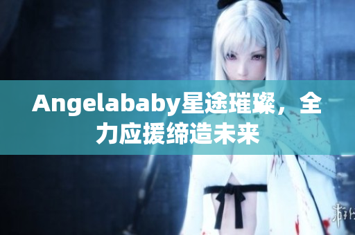Angelababy星途璀璨，全力应援缔造未来