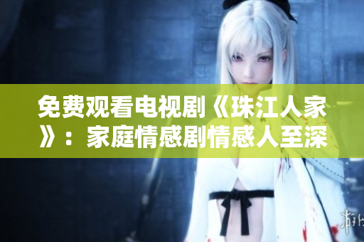 免费观看电视剧《珠江人家》：家庭情感剧情感人至深