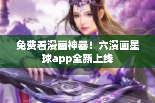 免费看漫画神器！六漫画星球app全新上线