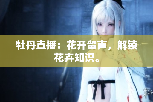 牡丹直播：花开留声，解锁花卉知识。