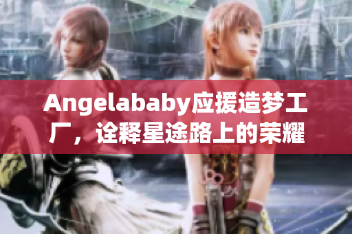 Angelababy应援造梦工厂，诠释星途路上的荣耀