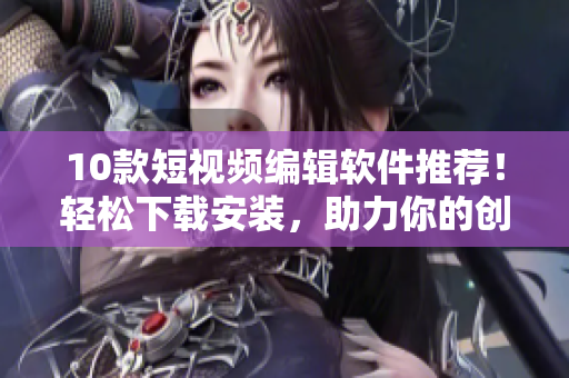 10款短视频编辑软件推荐！轻松下载安装，助力你的创意制作