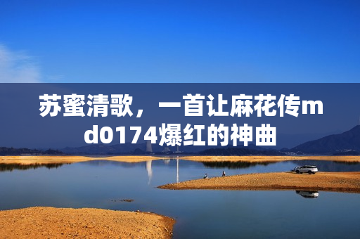 苏蜜清歌，一首让麻花传md0174爆红的神曲