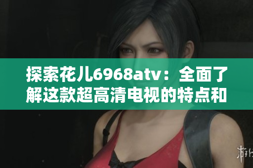 探索花儿6968atv：全面了解这款超高清电视的特点和优势