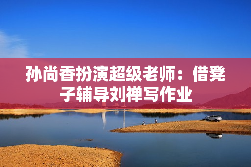 孙尚香扮演超级老师：借凳子辅导刘禅写作业