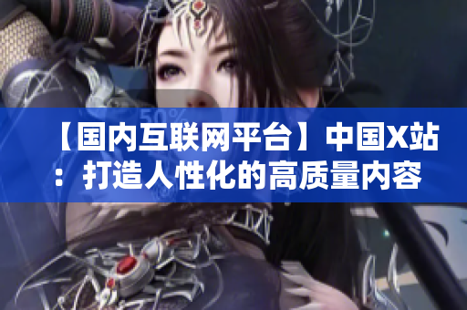 【国内互联网平台】中国X站：打造人性化的高质量内容聚合平台