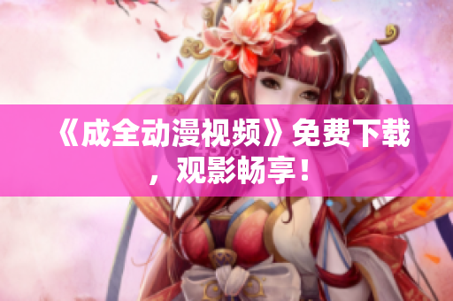 《成全动漫视频》免费下载，观影畅享！