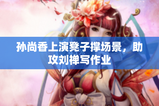 孙尚香上演凳子撑场景，助攻刘禅写作业