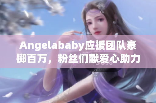 Angelababy应援团队豪掷百万，粉丝们献爱心助力造梦