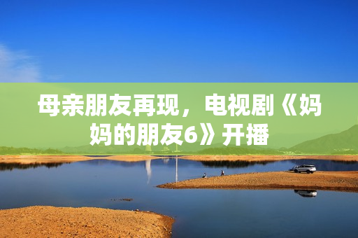 母亲朋友再现，电视剧《妈妈的朋友6》开播