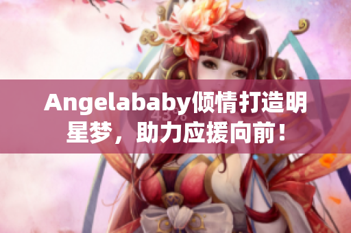 Angelababy倾情打造明星梦，助力应援向前！