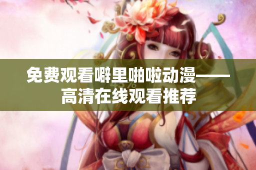 免费观看噼里啪啦动漫——高清在线观看推荐