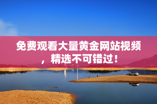 免费观看大量黄金网站视频，精选不可错过！