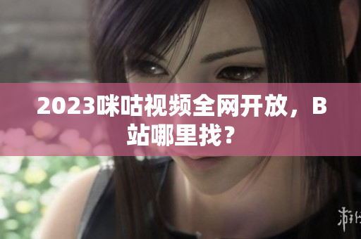 2023咪咕视频全网开放，B站哪里找？