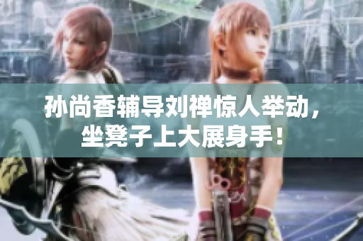 孙尚香辅导刘禅惊人举动，坐凳子上大展身手！