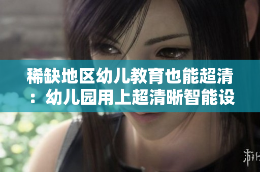 稀缺地区幼儿教育也能超清：幼儿园用上超清晰智能设备