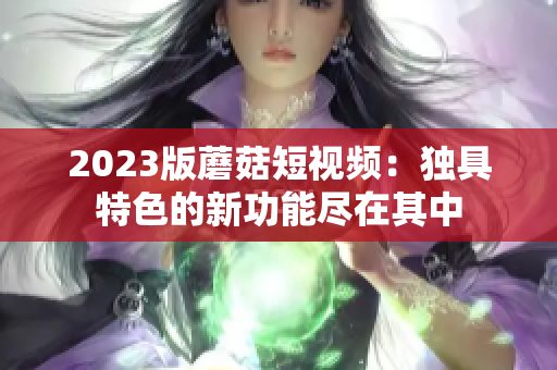 2023版蘑菇短视频：独具特色的新功能尽在其中
