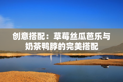 创意搭配：草莓丝瓜芭乐与奶茶鸭脖的完美搭配