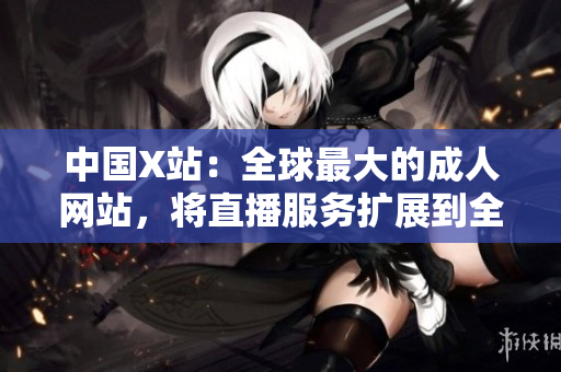 中国X站：全球最大的成人网站，将直播服务扩展到全球