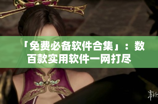 「免费必备软件合集」：数百款实用软件一网打尽