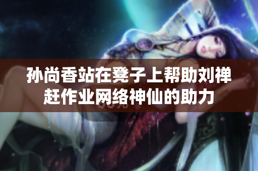 孙尚香站在凳子上帮助刘禅赶作业网络神仙的助力