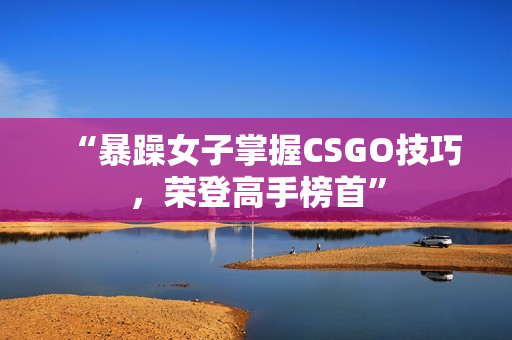 “暴躁女子掌握CSGO技巧，荣登高手榜首”