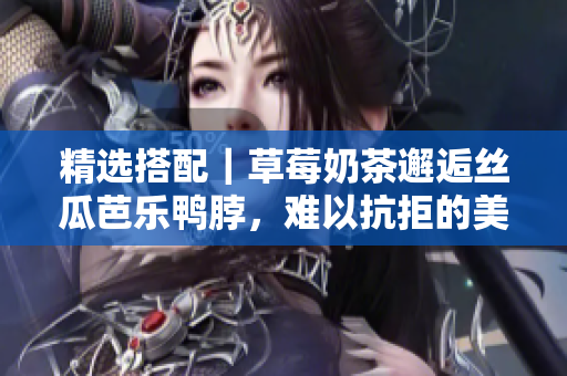 精选搭配｜草莓奶茶邂逅丝瓜芭乐鸭脖，难以抗拒的美味组合