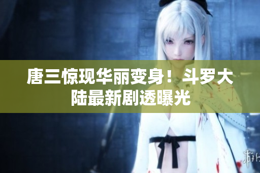 唐三惊现华丽变身！斗罗大陆最新剧透曝光