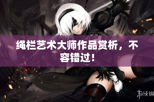 绳栏艺术大师作品赏析，不容错过！