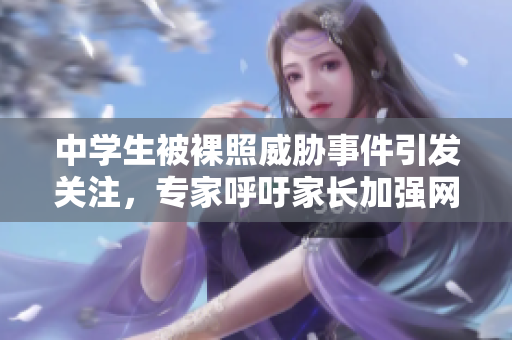 中学生被裸照威胁事件引发关注，专家呼吁家长加强网络安全教育