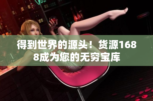 得到世界的源头！货源1688成为您的无穷宝库