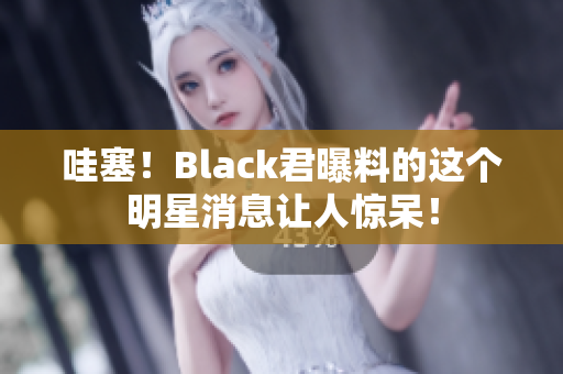 哇塞！Black君曝料的这个明星消息让人惊呆！