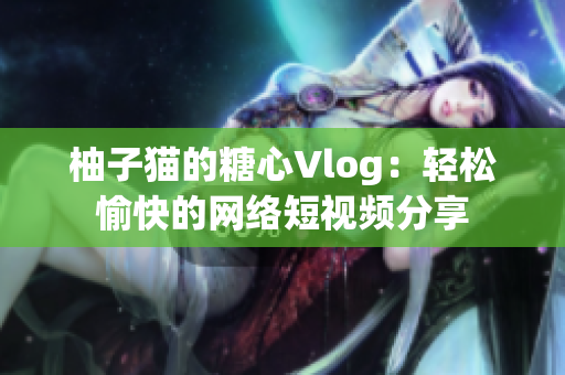 柚子猫的糖心Vlog：轻松愉快的网络短视频分享