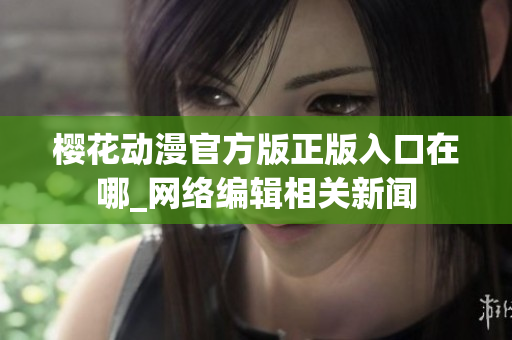 樱花动漫官方版正版入口在哪_网络编辑相关新闻