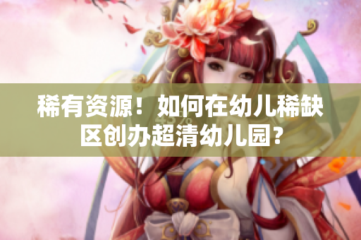 稀有资源！如何在幼儿稀缺区创办超清幼儿园？