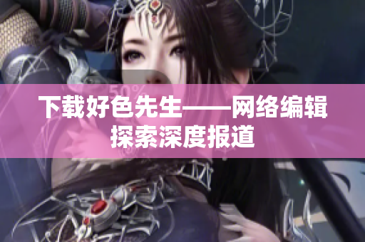 下载好色先生——网络编辑探索深度报道