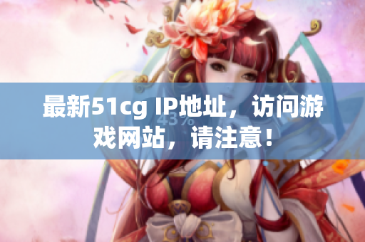 最新51cg IP地址，访问游戏网站，请注意！