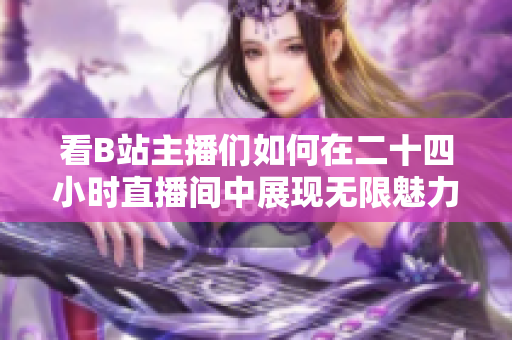 看B站主播们如何在二十四小时直播间中展现无限魅力