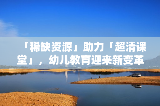「稀缺资源」助力「超清课堂」，幼儿教育迎来新变革！
