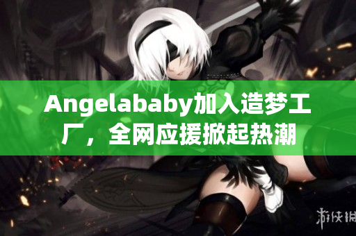 Angelababy加入造梦工厂，全网应援掀起热潮